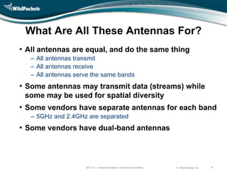 What Are All These Antennas For?
• All antennas are equal, and do the same thing
   ‒ All antennas transmit
   ‒ All antennas receive
   ‒ All antennas serve the same bands
• Some antennas may transmit data (streams) while
 some may be used for spatial diversity
• Some vendors have separate antennas for each band
   ‒ 5GHz and 2.4GHz are separated
• Some vendors have dual-band antennas



                     802.11n – Increased Speed, Increased Complexity   © WildPackets, Inc.   19
 