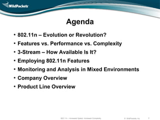 Agenda
•   802.11n – Evolution or Revolution?
•   Features vs. Performance vs. Complexity
•   3-Stream – How Available Is It?
•   Employing 802.11n Features
•   Monitoring and Analysis in Mixed Environments
•   Company Overview
•   Product Line Overview




                    802.11n – Increased Speed, Increased Complexity   © WildPackets, Inc.   2
 