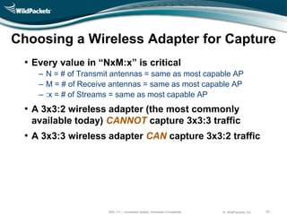Choosing a Wireless Adapter for Capture
 • Every value in ―NxM:x‖ is critical
    ‒ N = # of Transmit antennas = same as most capable AP
    ‒ M = # of Receive antennas = same as most capable AP
    ‒ :x = # of Streams = same as most capable AP
 • A 3x3:2 wireless adapter (the most commonly
   available today) CANNOT capture 3x3:3 traffic
 • A 3x3:3 wireless adapter CAN capture 3x3:2 traffic




                      802.11n – Increased Speed, Increased Complexity   © WildPackets, Inc.   20
 