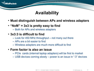 Availability
• Must distinguish between APs and wireless adapters
• ―NxM‖ = 3x3 is pretty easy to find
   ‒ Both for APs and wireless adapters
• 3x3:3 is difficult to find
   ‒ Look for 450 MHz throughput – not many out there
   ‒ APs are a bit easier to find
   ‒ Wireless adapters are much more difficult to find
• Form factor is also an issue
   ‒ PCIe cards (internal laptop adapters) will be first to market
   ‒ USB devices coming slowly – power is an issue in “:3” devices



                      802.11n – Increased Speed, Increased Complexity   © WildPackets, Inc.   21
 