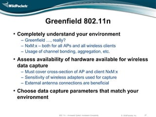 Greenfield 802.11n
• Completely understand your environment
   ‒ Greenfield …, really?
   ‒ NxM:x – both for all APs and all wireless clients
   ‒ Usage of channel bonding, aggregation, etc.
• Assess availability of hardware available for wireless
 data capture
   ‒ Must cover cross-section of AP and client NxM:x
   ‒ Sensitivity of wireless adapters used for capture
   ‒ External antenna connections are beneficial
• Choose data capture parameters that match your
 environment


                       802.11n – Increased Speed, Increased Complexity   © WildPackets, Inc.   27
 