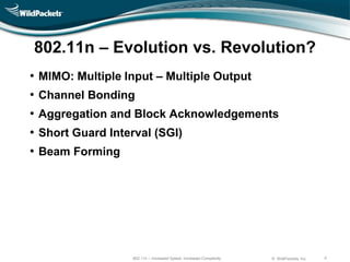 802.11n – Evolution vs. Revolution?
•   MIMO: Multiple Input – Multiple Output
•   Channel Bonding
•   Aggregation and Block Acknowledgements
•   Short Guard Interval (SGI)
•   Beam Forming




                     802.11n – Increased Speed, Increased Complexity   © WildPackets, Inc.   4
 