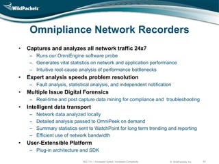 Omnipliance Network Recorders
•   Captures and analyzes all network traffic 24x7
     – Runs our OmniEngine software probe
     – Generates vital statistics on network and application performance
     – Intuitive root-cause analysis of performance bottlenecks
•   Expert analysis speeds problem resolution
     – Fault analysis, statistical analysis, and independent notification
•   Multiple Issue Digital Forensics
     – Real-time and post capture data mining for compliance and troubleshooting
•   Intelligent data transport
     –   Network data analyzed locally
     –   Detailed analysis passed to OmniPeek on demand
     –   Summary statistics sent to WatchPoint for long term trending and reporting
     –   Efficient use of network bandwidth
•   User-Extensible Platform
     – Plug-in architecture and SDK

                              802.11n – Increased Speed, Increased Complexity   © WildPackets, Inc.   42
 