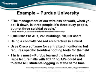 Example – Purdue University
• "The management of our wireless network, when you
 boil it down, is three people. It's three busy people,
 but not three suicidal people."
 - Scott Ksander, Executive Director of Networks and Security

• 6,000 802.11n APs, 265 buildings, 10,000 users
• Using a controller-based architecture is a must
• Uses Cisco software for centralized monitoring but
 requires specific trouble-shooting tools for the field
• 11n is a must – Purdue learned the hard way that
 large lecture halls with 802.11bg APs could not
 tolerate 600 students logging in at the same time
                 Source: http://searchnetworking.techtarget.com/news/article/0,289142,sid7_gci1373978,00.html

                                802.11n – Increased Speed, Increased Complexity        © WildPackets, Inc.   5
 