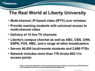 The Real World at Liberty University
• Multi-channel, IP-based video (IPTV) over wireless
• Provide roaming students with universal access to
 multi-channel video
• Delivery of 15 live TV channels
• Liberty's campus channel as well as ABC, CBS, CNN,
 ESPN, FOX, NBC, and a range of other broadcasters
• Serves 46,000 local/remote students and 2,600 FTEs
• Network includes more than 770 Aruba 802.11n
 access points

       Source: http://www.marketwire.com/press-release/Liberty-University-Launches-Campus-Wide-Wireless-
       IPTV-Using-80211n-Wi-Fi-From-Aruba-NASDAQ-ARUN-1069662.htm
                             802.11n – Increased Speed, Increased Complexity       © WildPackets, Inc.   6
 