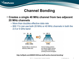 Channel Bonding
• Creates a single 40 MHz channel from two adjacent
 20 MHz channels
   ‒ More than doubles effective data rate
   ‒ 802.11n can use both 20 MHz or 40 MHz channels in both the
     2.4 or 5 GHz band




        http://wifijedi.com/2009/01/25/how-stuff-works-channel-bonding/
                          802.11n – Increased Speed, Increased Complexity   © WildPackets, Inc.   8
 