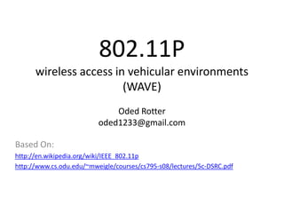 802.11P
      wireless access in vehicular environments
                        (WAVE)
                              Oded Rotter
                          oded1233@gmail.com

Based On:
http://en.wikipedia.org/wiki/IEEE_802.11p
http://www.cs.odu.edu/~mweigle/courses/cs795-s08/lectures/5c-DSRC.pdf
 
