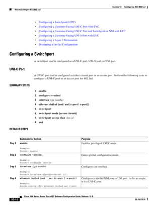53-10
Cisco 7600 Series Router Cisco IOS Software Configuration Guide, Release 15 S
OL-10113-31
Chapter 53 Configuring IEEE 802.1ad
How to Configure IEEE 802.1ad
• Configuring a Switchport (L2PT)
• Configuring a Customer-Facing UNI-C Port with EVC
• Configuring a Customer-Facing UNI-C Port and Switchport on NNI with EVC
• Configuring a Customer-Facing UNI-S Port with EVC
• Configuring a Layer 3 Termination
• Displaying a Dot1ad Configuration
Configuring a Switchport
A switchport can be configured as a UNI-C port, UNI-S port, or NNI port.
UNI-C Port
A UNI-C port can be configured as either a trunk port or an access port. Perform the following tasks to
configure a UNI-C port as an access port for 802.1ad.
SUMMARY STEPS
1. enable
2. configure terminal
3. interface type number
4. ethernet dot1ad {nni | uni {c-port | s-port}}
5. switchport
6. switchport mode {access | trunk}
7. switchport access vlan vlan-id
8. end
DETAILED STEPS
Command or Action Purpose
Step 1 enable
Example:
Router> enable
Enables privileged EXEC mode.
Step 2 configure terminal
Example:
Router# configure terminal
Enters global configuration mode.
Step 3 interface type number
Example:
Router# interface gigabitethernet 2/1
Configures an interface.
Step 4 ethernet dot1ad {nni | uni {c-port | s-port}}
Example:
Router(config-if)# ethernet dot1ad uni c-port
Configures a dot1ad NNI port or UNI port. In this example,
it is a UNI-C port.
 