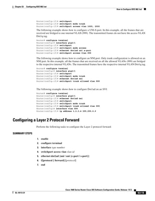 53-15
Cisco 7600 Series Router Cisco IOS Software Configuration Guide, Release 15 S
OL-10113-31
Chapter 53 Configuring IEEE 802.1ad
How to Configure IEEE 802.1ad
Router(config-if)# switchport
Router(config-if)# switchport mode trunk
Router(config-if)# switchport access vlan 1000, 2000
The following example shows how to configure a UNI-S port. In this example, all the frames that are
received are bridged to one internal VLAN (999). The transmitted frames do not have the access VLAN
Dot1q tag.
Router# configure terminal
Router(config)# interface gig2/1
Router(config-if)# switchport
Router(config-if)# switchport mode access
Router(config-if)# ethernet dot1ad uni s-port
Router(config-if)# switchport access vlan 999
The following example shows how to configure an NNI port. Only trunk configuration is allowed on an
NNI port. In this example, all the frames that are received on all the allowed VLANs (999) are bridged
to the respective internal VLANs. The transmitted frames have the respective internal VLAN Dot1q tag.
Router# configure terminal
Router(config)# interface gig2/1
Router(config-if)# switchport
Router(config-if)# switchport mode trunk
Router(config-if)# ethernet dot1ad nni
Router(config-if)# switchport trunk allowed vlan 999
The following example shows how to configure Dot1ad on an SVI:
Router# configure terminal
Router(config)# interface gig2/1
Router(config-if)# ethernet dot1ad nni
Router(config-if)# switchport
Router(config-if)# switchport mode trunk
Router(config-if)# switchport trunk allowed vlan 999
Router(config)# interface vlan 999
Router(config-if)# ip address 1.2.3.4 255.255.0.0
Configuring a Layer 2 Protocol Forward
Perform the following tasks to configure the Layer 2 protocol forward:
SUMMARY STEPS
1. enable
2. configure terminal
3. interface type number
4. switchport access vlan vlan-id
5. ethernet dot1ad {nni | uni {c-port | s-port}}
6. l2protocol [ forward] [protocol]
7. end
 