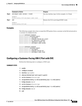 53-21
Cisco 7600 Series Router Cisco IOS Software Configuration Guide, Release 15 S
OL-10113-31
Chapter 53 Configuring IEEE 802.1ad
How to Configure IEEE 802.1ad
Examples
The following example shows how to tunnel the STP packets from a customer on the Dot1ad network to
a customer on a QinQ network:
Router# configure terminal
Router(config)# interface gig1/0
Router(config-if)# switchport
Router(config-if)# ethernet dot1ad uni s-port
Router(config-if)# no l2protocol forward
Router(config-if)# l2protocol-tunnel stp
Router(config-if)# switchport mode access
Router# configure terminal
Router(config)# interface gig4/0
Router(config-if)# switchport
Router(config-if)# ethernet dot1ad nni
Router(config-if)# switchport mode trunk
Configuring a Customer-Facing UNI-C Port with EVC
Perform the following tasks to configure a UNI-C port.
SUMMARY STEPS
1. enable
2. configure terminal
3. interface type number
4. ethernet dot1ad {nni | uni {c-port | s-port}}
5. service instance id service-type
6. encapsulation dot1q vlan-id second-dot1q {any | vlan-id} [native]
7. bridge-domain vlan-id
8. service instance id service-type
9. encapsulation dot1q vlan-id second-dot1q {any | vlan-id} [native]
10. bridge-domain vlan-id
11. end
Step 6 switchport mode {access | trunk}
Example:
Router(config-if)# switchport mode trunk
Sets the interface type. In this example, it is Trunk.
Step 7 end
Example:
Router(config-if)# end
Returns the CLI to privileged EXEC mode.
Command or Action Purpose
 