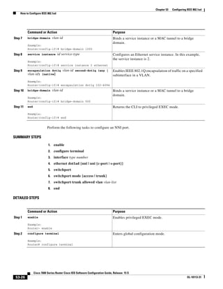 53-26
Cisco 7600 Series Router Cisco IOS Software Configuration Guide, Release 15 S
OL-10113-31
Chapter 53 Configuring IEEE 802.1ad
How to Configure IEEE 802.1ad
Perform the following tasks to configure an NNI port.
SUMMARY STEPS
1. enable
2. configure terminal
3. interface type number
4. ethernet dot1ad {nni | uni {c-port | s-port}}
5. switchport
6. switchport mode {access | trunk}
7. switchport trunk allowed vlan vlan-list
8. end
DETAILED STEPS
Step 7 bridge-domain vlan-id
Example:
Router(config-if)# bridge-domain 1000
Binds a service instance or a MAC tunnel to a bridge
domain.
Step 8 service instance id service-type
Example:
Router(config-if)# service instance 2 ethernet
Configures an Ethernet service instance. In this example,
the service instance is 2.
Step 9 encapsulation dot1q vlan-id second-dot1q {any |
vlan-id} [native]
Example:
Router(config-if)# encapsulation dot1q 102-4094
Enables IEEE 802.1Q encapsulation of traffic on a specified
subinterface in a VLAN.
Step 10 bridge-domain vlan-id
Example:
Router(config-if)# bridge-domain 500
Binds a service instance or a MAC tunnel to a bridge
domain.
Step 11 end
Example:
Router(config-if)# end
Returns the CLI to privileged EXEC mode.
Command or Action Purpose
Command or Action Purpose
Step 1 enable
Example:
Router> enable
Enables privileged EXEC mode.
Step 2 configure terminal
Example:
Router# configure terminal
Enters global configuration mode.
 