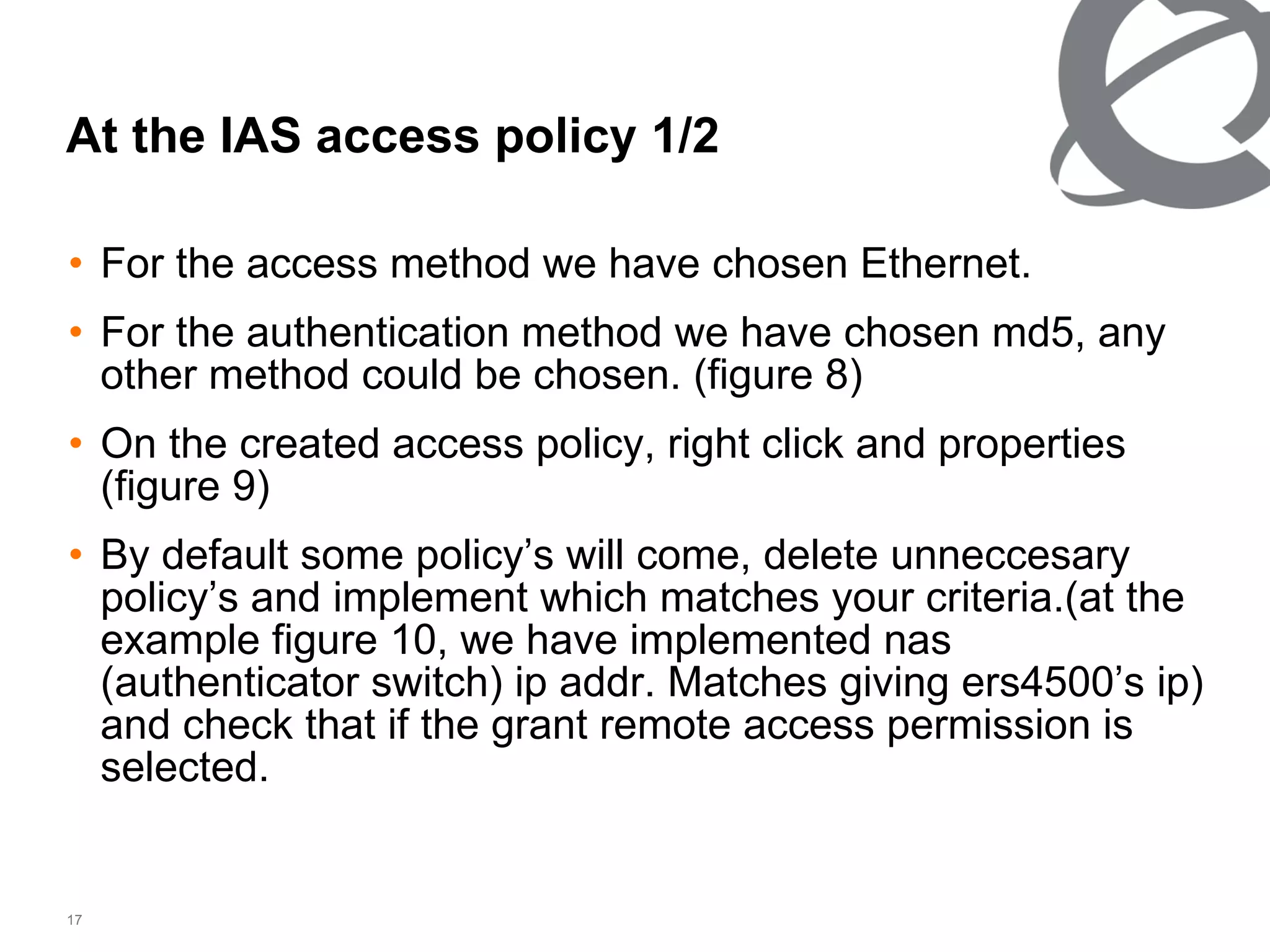 At the IAS access policy 1/2 For the access method we have chosen Ethernet. For the authentication method we have chosen md5, any other method could be chosen. (figure 8) On the created access policy, right click and properties   (figure 9) By default some policy’s will come, delete unneccesary policy’s and implement which matches your criteria.(at the example figure 10, we have implemented nas (authenticator switch) ip addr. Matches giving ers4500’s ip) and check that if the grant remote access permission is selected. 