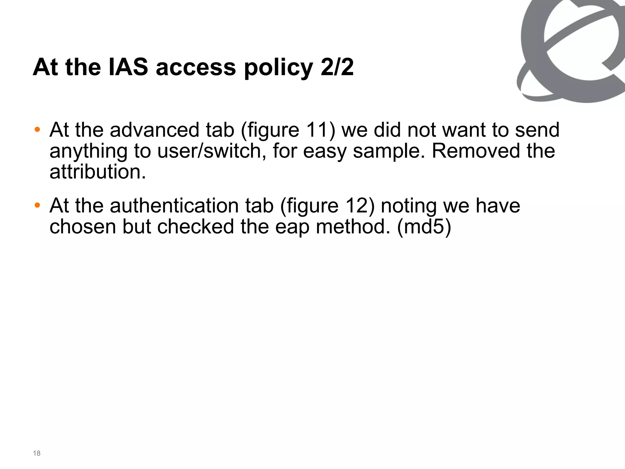 At the advanced tab (figure 11) we did not want to send anything to user/switch, for easy sample. Removed the attribution.  At the authentication tab (figure 12) noting we have chosen but checked the eap method. (md5) At the IAS access policy 2/2 