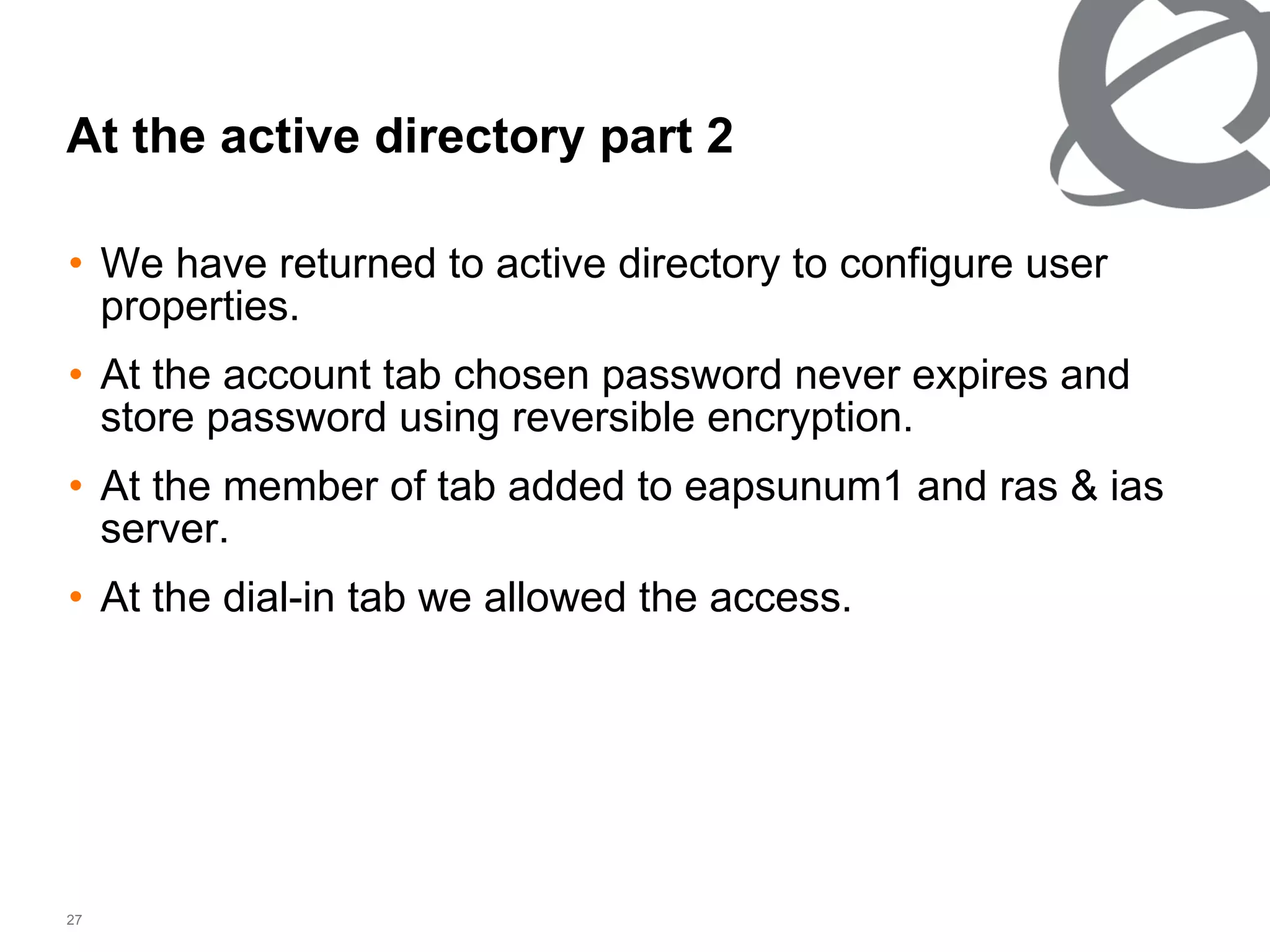 We have returned to active directory to configure user properties. At the account tab chosen password never expires and store password using reversible encryption. At the member of tab added to eapsunum1 and ras & ias server. At the dial-in tab we allowed the access.  At the active directory part 2 