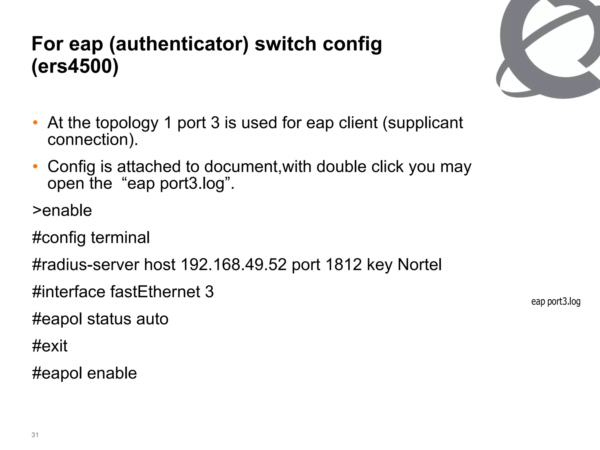 For eap (authenticator) switch config (ers4500) At the topology 1 port 3 is used for eap client (supplicant connection). Config is attached to document,with double click you may open the  “eap port3.log”. >enable #config terminal #radius-server host 192.168.49.52 port 1812 key Nortel #interface fastEthernet 3 #eapol status auto #exit #eapol enable 