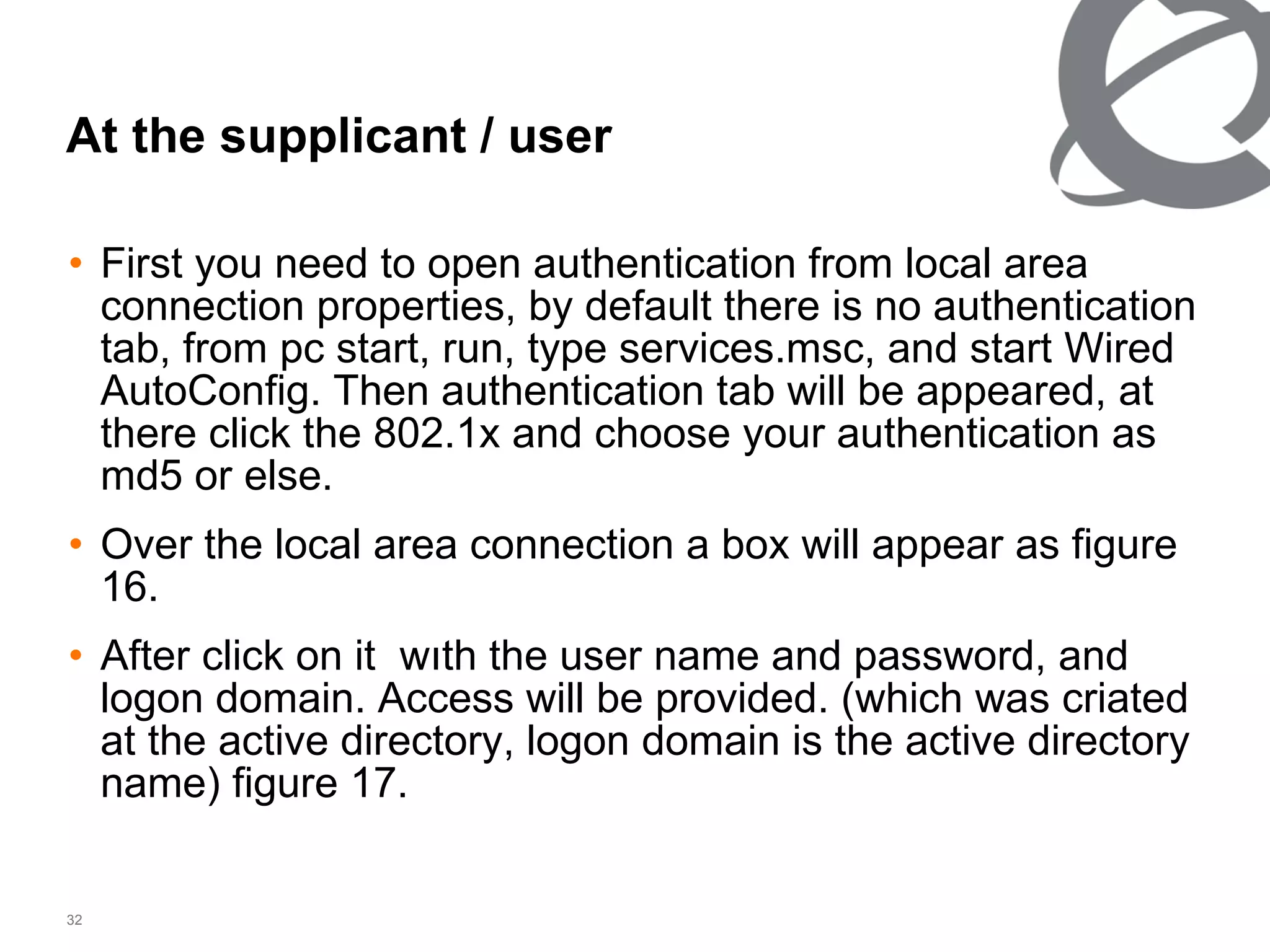 At the supplicant   /   user First you need to open authentication from local area connection properties, by default there is no authentication tab, from pc start, run, type services.msc, and start Wired AutoConfig. Then authentication tab will be appeared, at there click the 802.1x and choose your authentication as md5 or else. Over the local area connection a box will appear as figure 16. After click on it  wıth the user name and password, and logon domain. Access will be provided. (which was criated at the active directory, logon domain is the active directory name) figure 17. 