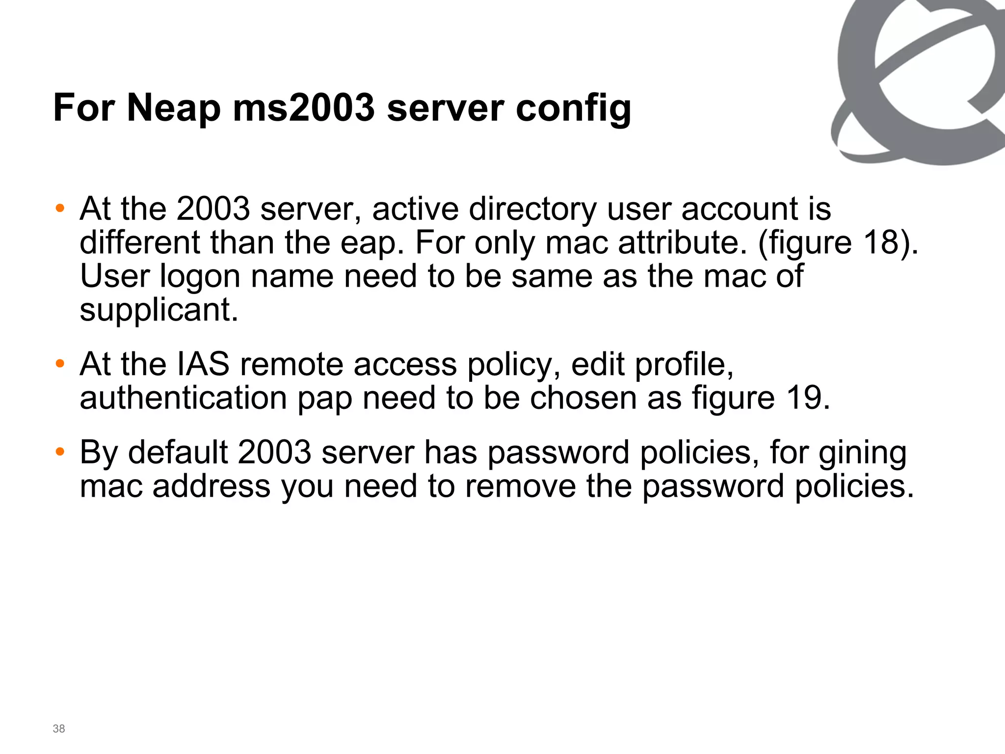 For Neap ms2003 server config  At the 2003 server, active directory user account is different than the eap. For only mac attribute. (figure 18). User logon name need to be same as the mac of supplicant. At the IAS remote access policy, edit profile, authentication pap need to be chosen as figure 19. By default 2003 server has password policies, for gining mac address you need to remove the password policies. 