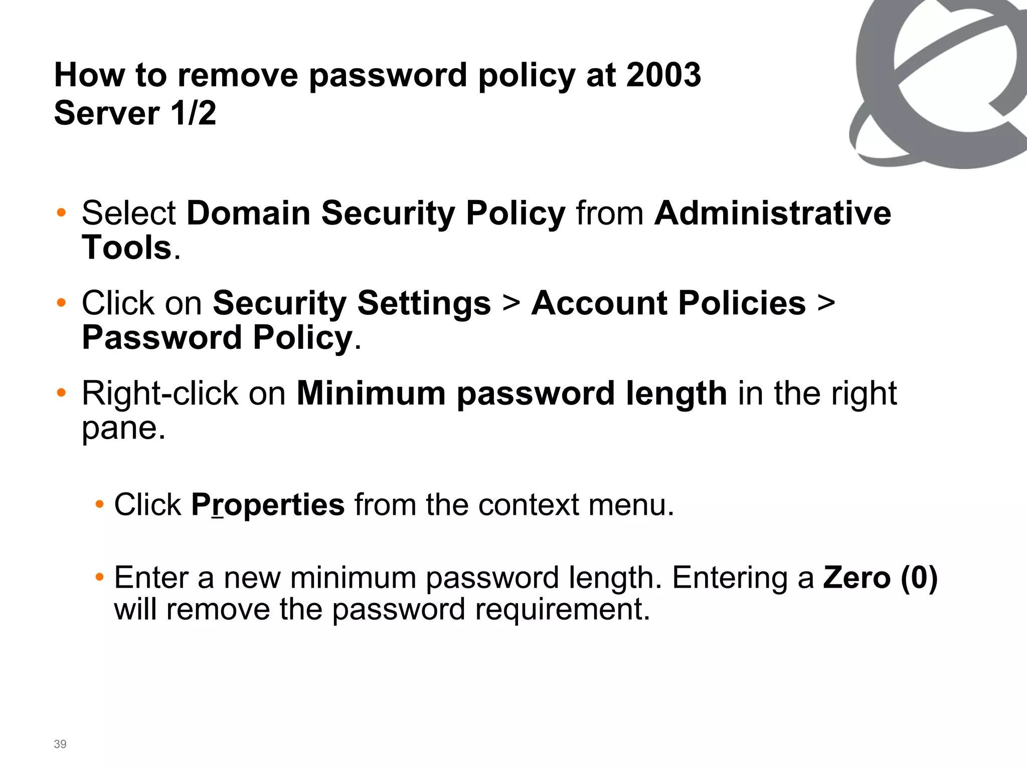 How to remove password policy at 2003 Server 1/2 Select  Domain Security Policy  from  Administrative Tools .  Click on  Security Settings  >  Account Policies  >  Password Policy .  Right-click on  Minimum password length  in the right pane. Click  P r operties  from the context menu. Enter a new minimum password length. Entering a  Zero (0)  will remove the password requirement. 