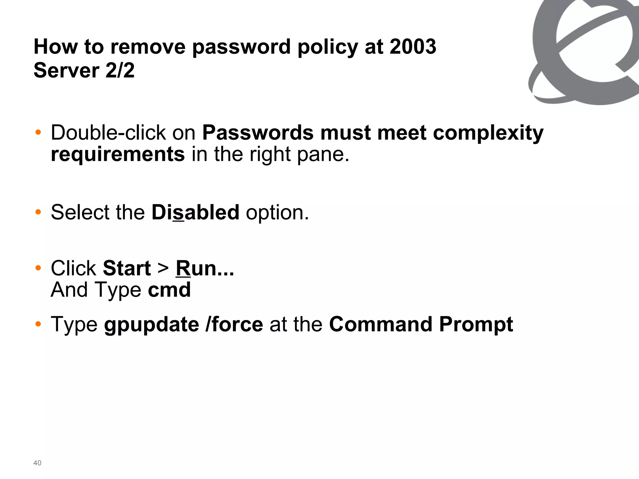 How to remove password policy at 2003 Server 2/2 Double-click on  Passwords must meet complexity requirements  in the right pane. Select the  Di s abled  option. Click  Start  >  R un... And Type  cmd   Type  gpupdate /force  at the  Command Prompt   