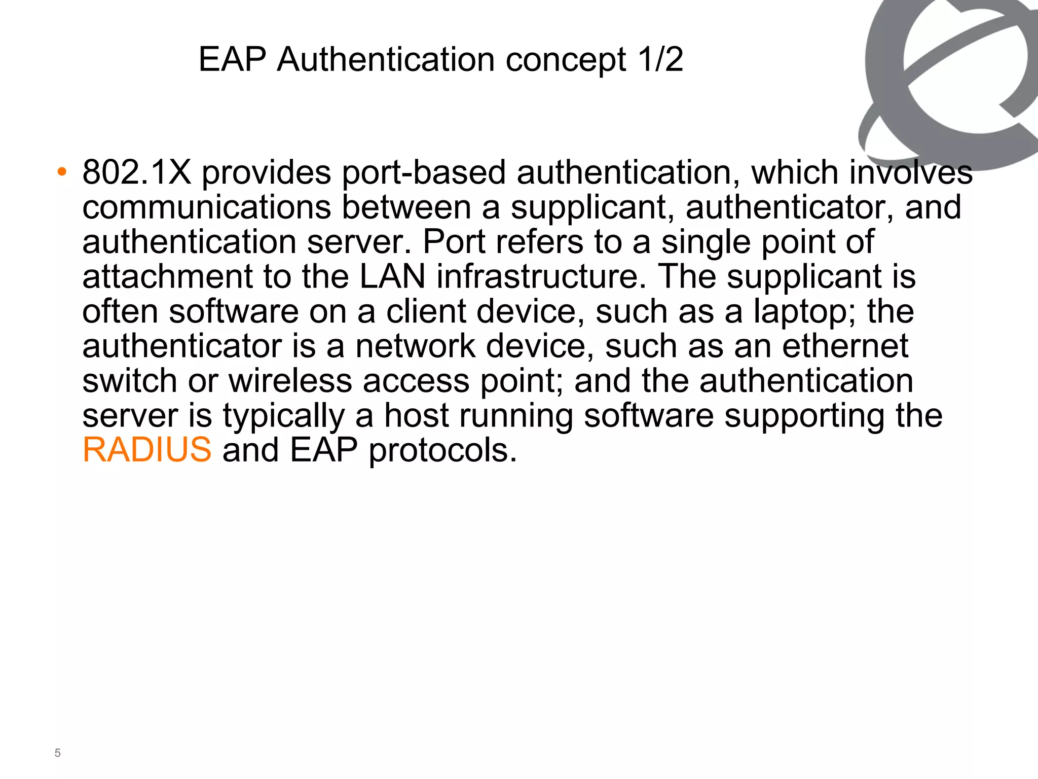 802.1X provides port-based authentication, which involves communications between a supplicant, authenticator, and authentication server. Port refers to a single point of attachment to the LAN infrastructure. The supplicant is often software on a client device, such as a laptop; the authenticator is a network device, such as an ethernet switch or wireless access point; and the authentication server is typically a host running software supporting the  RADIUS  and EAP protocols. EAP Authentication concept 1/2 