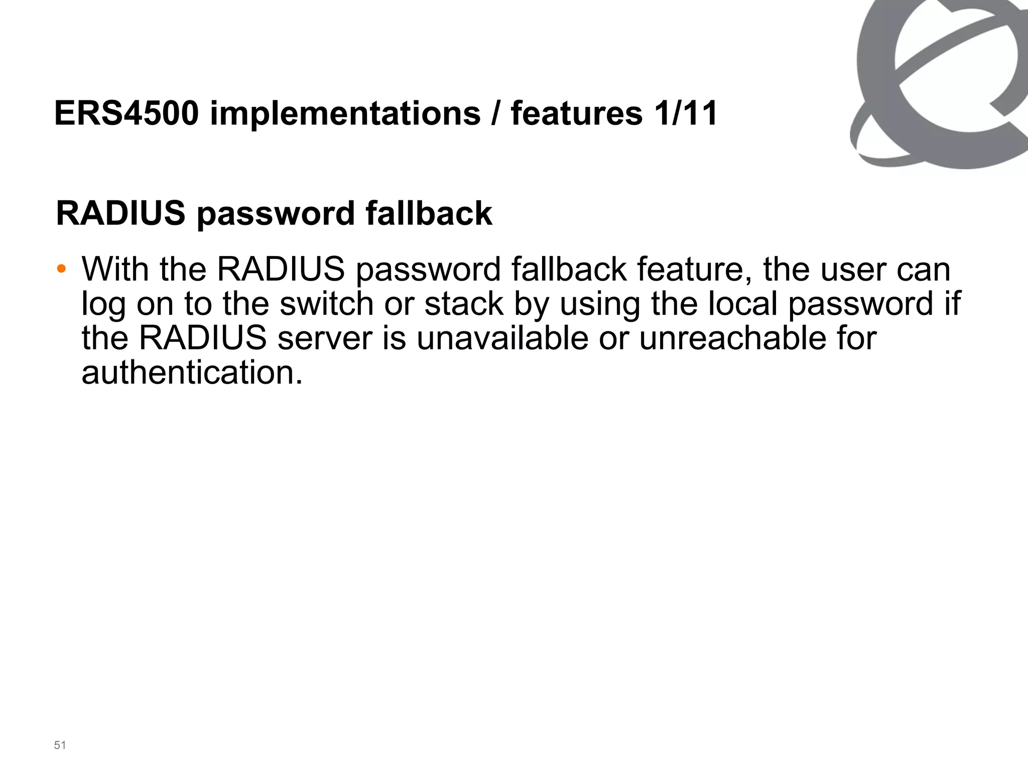 ERS4500 implementations / features 1/ 11 RADIUS password fallback With the RADIUS password fallback feature, the user can log on to the switch or stack by using the local password if the RADIUS server is unavailable or unreachable for authentication. 