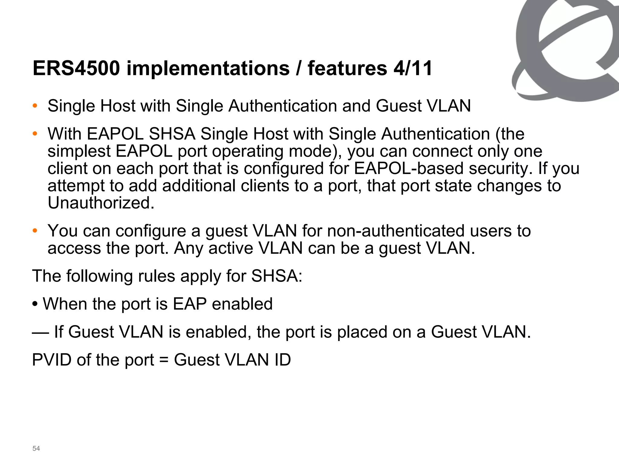 Single Host with Single Authentication and Guest VLAN With EAPOL SHSA Single Host with Single Authentication (the simplest EAPOL port operating mode), you can connect only one client on each port that is configured for EAPOL-based security. If you attempt to add additional clients to a port, that port state changes to Unauthorized. You can configure a guest VLAN for non-authenticated users to access the port. Any active VLAN can be a guest VLAN. The following rules apply for SHSA: •  When the port is EAP enabled —  If Guest VLAN is enabled, the port is placed on a Guest VLAN. PVID of the port = Guest VLAN ID ERS4500 implementations / features 4/ 11 