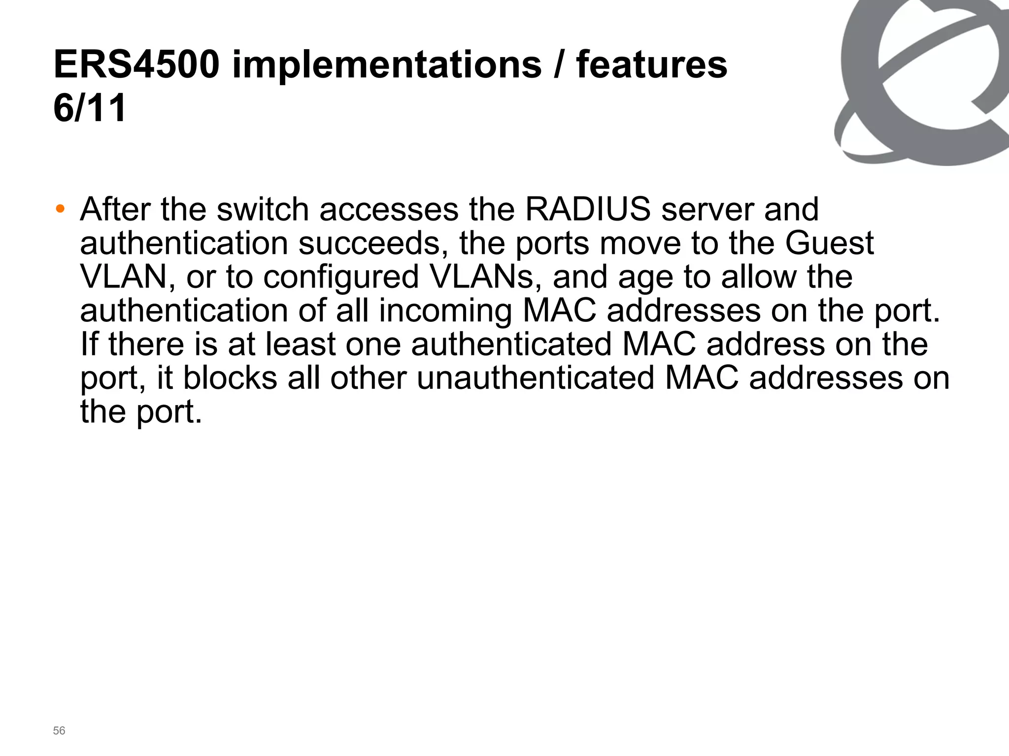 After the switch accesses the RADIUS server and authentication succeeds, the ports move to the Guest VLAN, or to configured VLANs, and age to allow the authentication of all incoming MAC addresses on the port. If there is at least one authenticated MAC address on the port, it blocks all other unauthenticated MAC addresses on the port. ERS4500 implementations / features 6/ 11 