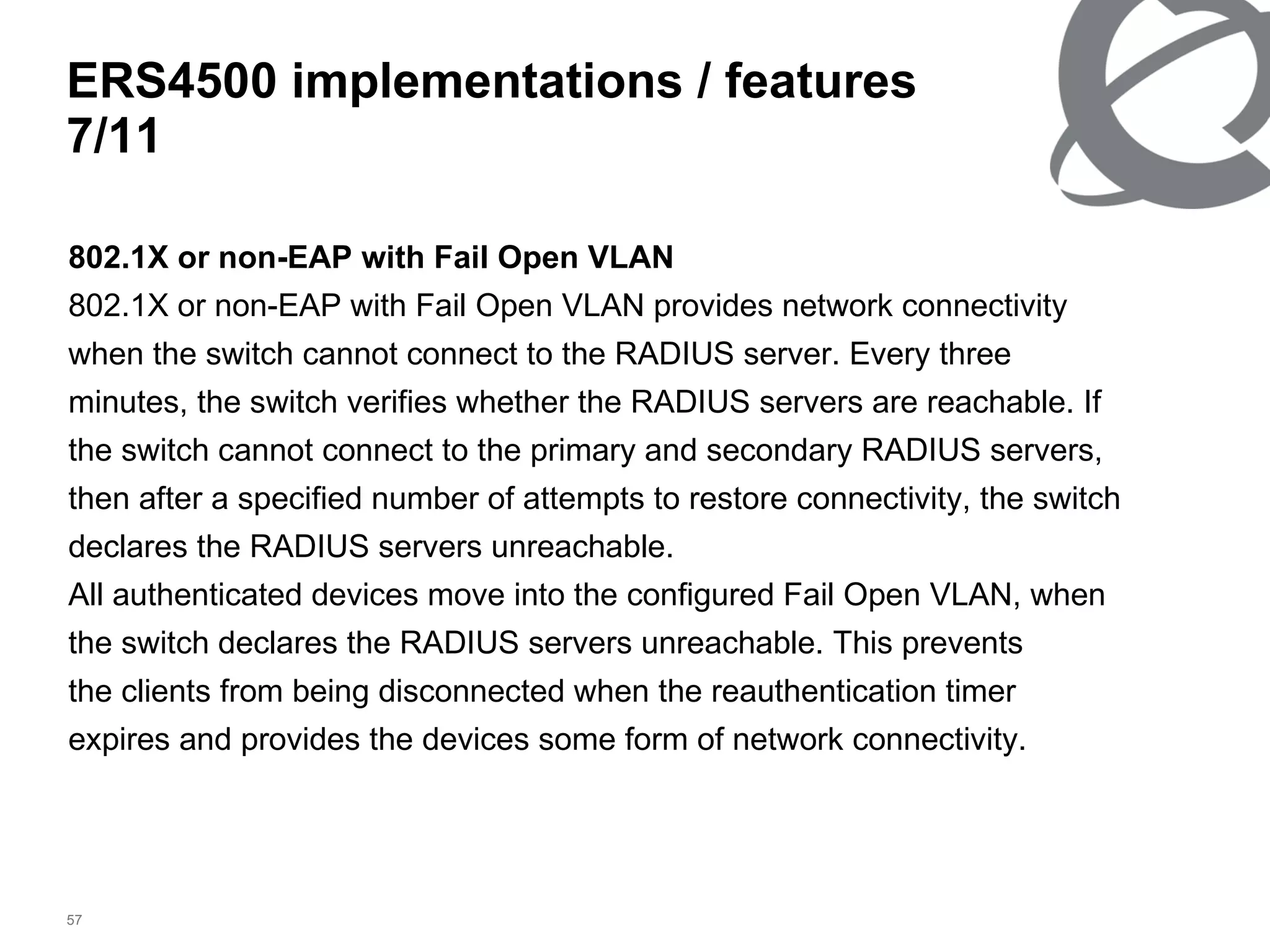 802.1X or non-EAP with Fail Open VLAN 802.1X or non-EAP with Fail Open VLAN provides network connectivity when the switch cannot connect to the RADIUS server. Every three minutes, the switch verifies whether the RADIUS servers are reachable. If the switch cannot connect to the primary and secondary RADIUS servers, then after a specified number of attempts to restore connectivity, the switch declares the RADIUS servers unreachable. All authenticated devices move into the configured Fail Open VLAN, when the switch declares the RADIUS servers unreachable. This prevents the clients from being disconnected when the reauthentication timer expires and provides the devices some form of network connectivity. ERS4500 implementations / features  7 / 11 