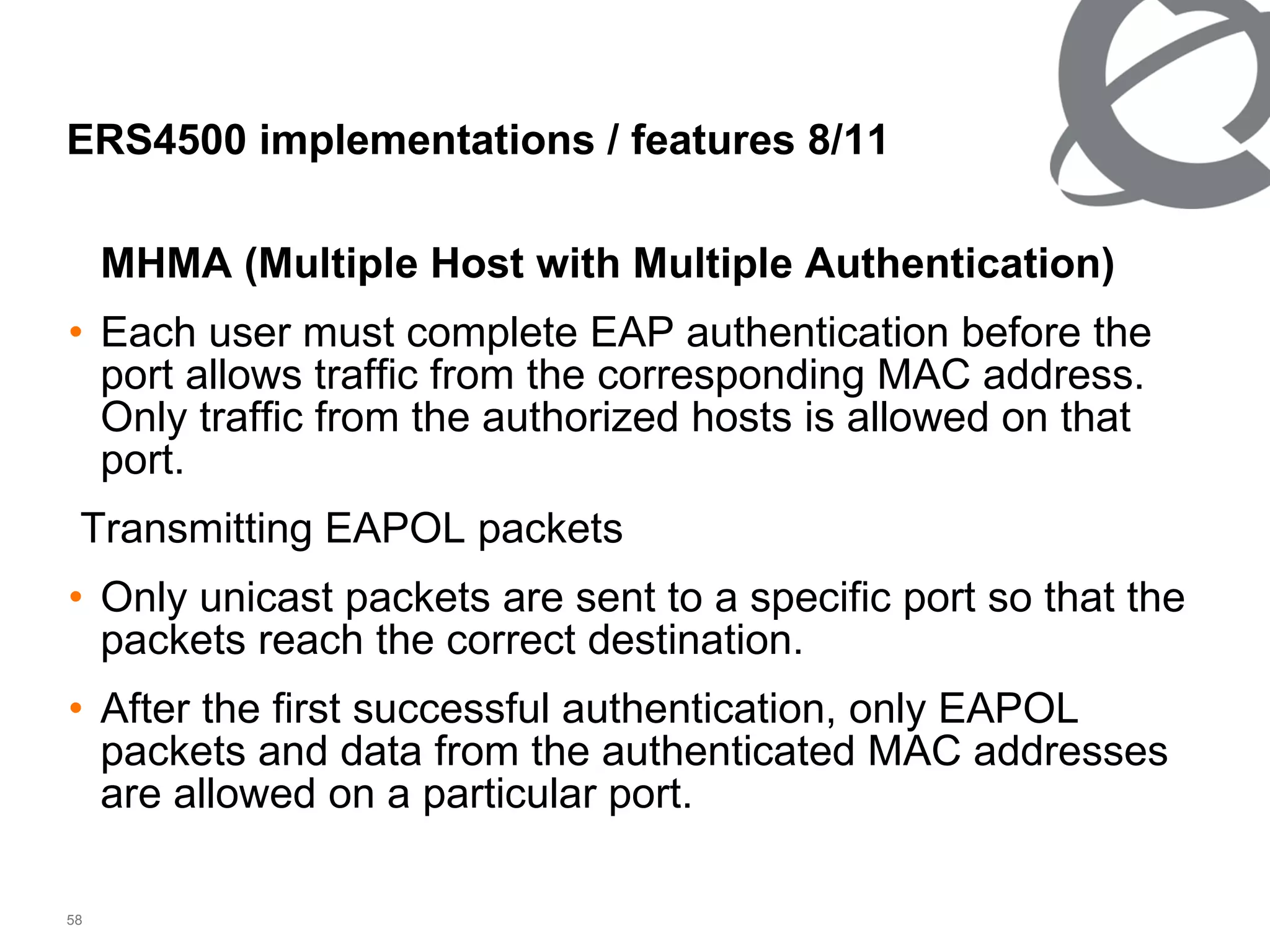 MHMA (Multiple Host with Multiple Authentication) Each user must complete EAP authentication before the port allows traffic from the corresponding MAC address. Only traffic from the authorized hosts is allowed on that port. Transmitting EAPOL packets Only unicast packets are sent to a specific port so that the packets reach the correct destination. After the first successful authentication, only EAPOL packets and data from the authenticated MAC addresses are allowed on a particular port. ERS4500 implementations / features  8/11 