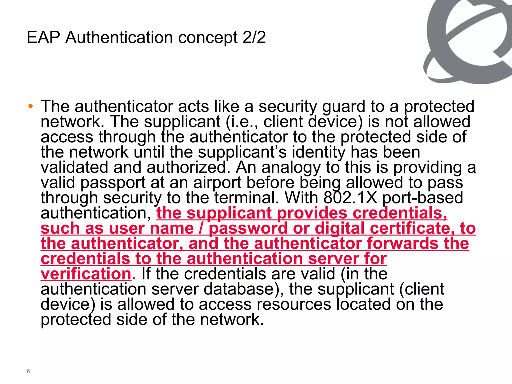EAP Authentication concept 2/2 The authenticator acts like a security guard to a protected network. The supplicant (i.e., client device) is not allowed access through the authenticator to the protected side of the network until the supplicant’s identity has been validated and authorized. An analogy to this is providing a valid passport at an airport before being allowed to pass through security to the terminal. With 802.1X port-based authentication,  the supplicant provides credentials, such as user name / password or digital certificate, to the authenticator, and the authenticator forwards the credentials to the authentication server for verification .  If the credentials are valid (in the authentication server database), the supplicant (client device) is allowed to access resources located on the protected side of the network. 