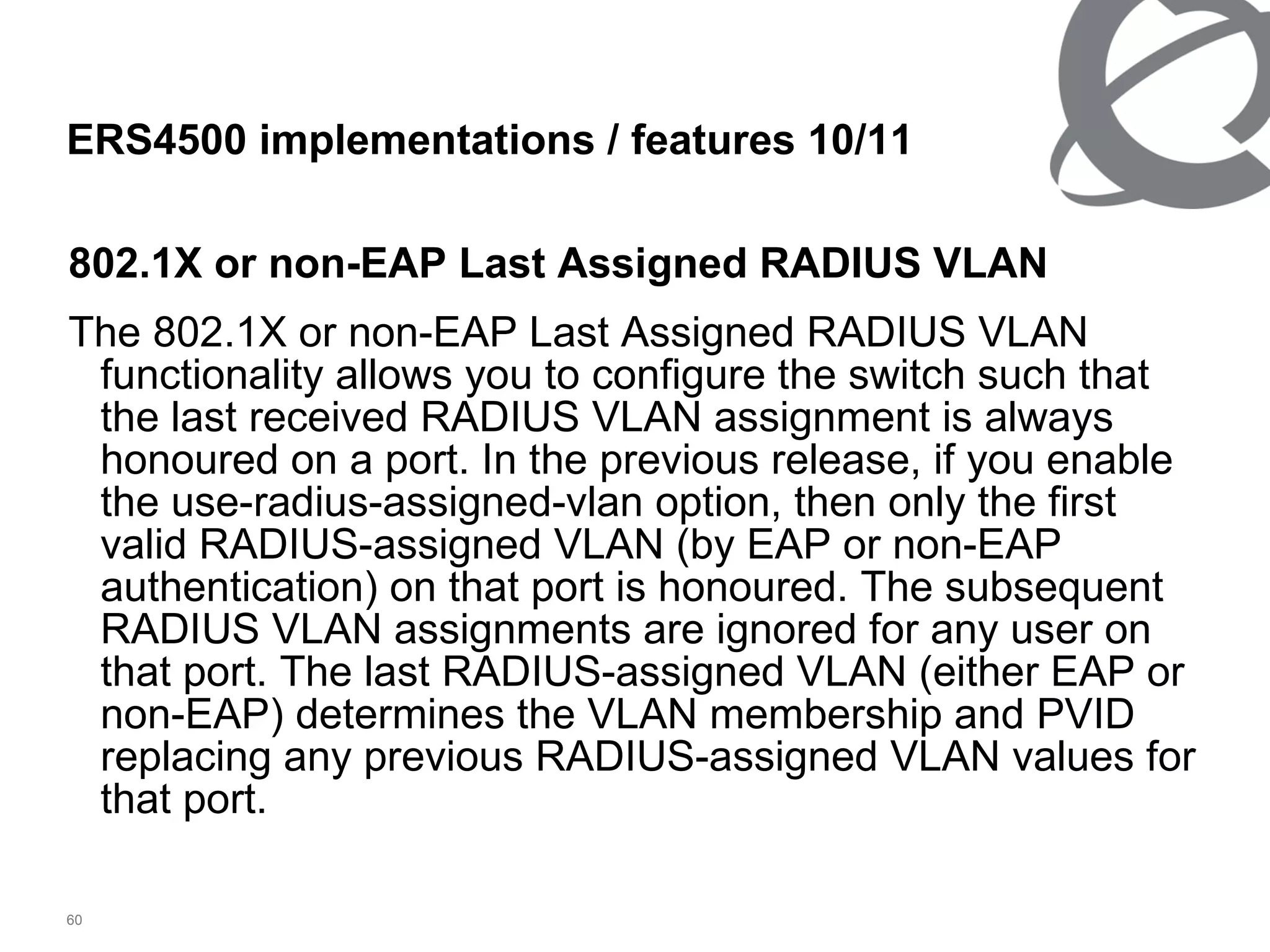 802.1X or non-EAP Last Assigned RADIUS VLAN The 802.1X or non-EAP Last Assigned RADIUS VLAN functionality allows you to configure the switch such that the last received RADIUS VLAN assignment is always honoured on a port. In the previous release, if you enable the use-radius-assigned-vlan option, then only the first valid RADIUS-assigned VLAN (by EAP or non-EAP authentication) on that port is honoured. The subsequent RADIUS VLAN assignments are ignored for any user on that port. The last RADIUS-assigned VLAN (either EAP or non-EAP) determines the VLAN membership and PVID replacing any previous RADIUS-assigned VLAN values for that port. ERS4500 implementations / features  10 / 11 