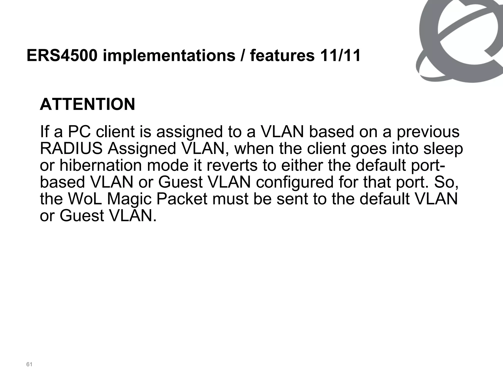 ATTENTION If a PC client is assigned to a VLAN based on a previous RADIUS Assigned VLAN, when the client goes into sleep or hibernation mode it reverts to either the default port-based VLAN or Guest VLAN configured for that port. So, the WoL Magic Packet must be sent to the default VLAN or Guest VLAN. ERS4500 implementations / features  11 / 11 