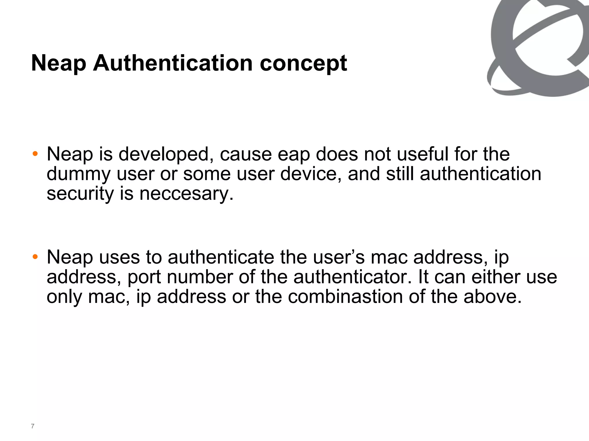Neap Authentication concept Neap is developed, cause eap does not useful for the dummy user or some user device, and still authentication security is neccesary. Neap uses to authenticate the user’s mac address, ip address, port number of the authenticator. It can either use only mac, ip address or the combinastion of the above. 