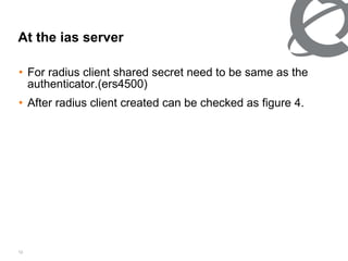 At the ias server For radius client shared secret need to be same as the authenticator.(ers4500) After radius client created can be checked as figure 4. 