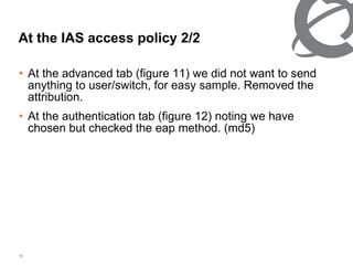 At the advanced tab (figure 11) we did not want to send anything to user/switch, for easy sample. Removed the attribution.  At the authentication tab (figure 12) noting we have chosen but checked the eap method. (md5) At the IAS access policy 2/2 