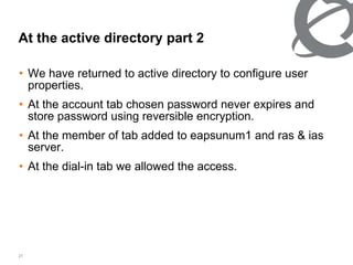 We have returned to active directory to configure user properties. At the account tab chosen password never expires and store password using reversible encryption. At the member of tab added to eapsunum1 and ras & ias server. At the dial-in tab we allowed the access.  At the active directory part 2 
