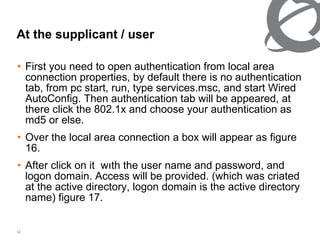 At the supplicant   /   user First you need to open authentication from local area connection properties, by default there is no authentication tab, from pc start, run, type services.msc, and start Wired AutoConfig. Then authentication tab will be appeared, at there click the 802.1x and choose your authentication as md5 or else. Over the local area connection a box will appear as figure 16. After click on it  wıth the user name and password, and logon domain. Access will be provided. (which was criated at the active directory, logon domain is the active directory name) figure 17. 
