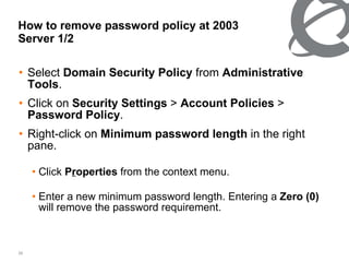How to remove password policy at 2003 Server 1/2 Select  Domain Security Policy  from  Administrative Tools .  Click on  Security Settings  >  Account Policies  >  Password Policy .  Right-click on  Minimum password length  in the right pane. Click  P r operties  from the context menu. Enter a new minimum password length. Entering a  Zero (0)  will remove the password requirement. 
