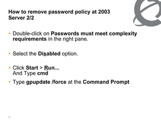 How to remove password policy at 2003 Server 2/2 Double-click on  Passwords must meet complexity requirements  in the right pane. Select the  Di s abled  option. Click  Start  >  R un... And Type  cmd   Type  gpupdate /force  at the  Command Prompt   