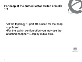 For neap at the authenticator switch ers4500  1/3 At the topology 1, port 10 is used for the neap supplicant For the switch configuration you may use the attached neapport10.log by duble click. 