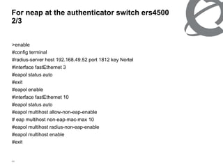 For neap at the authenticator switch ers4500  2/3 >enable #config terminal #radius-server host 192.168.49.52 port 1812 key Nortel #interface fastEthernet 3 #eapol status auto #exit #eapol enable #interface fastEthernet 10 #eapol status auto #eapol multihost allow-non-eap-enable # eap multihost non-eap-mac-max 10 #eapol multihost radius-non-eap-enable #eapol multihost enable #exit 