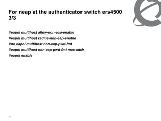 For neap at the authenticator switch ers4500  3/3 # eapol multihost allow-non-eap-enable # eapol multihost radius-non-eap-enable # no eapol multihost non-eap-pwd-fmt # eapol multihost non-eap-pwd-fmt mac-addr # eapol enable 