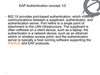 802.1X provides port-based authentication, which involves communications between a supplicant, authenticator, and authentication server. Port refers to a single point of attachment to the LAN infrastructure. The supplicant is often software on a client device, such as a laptop; the authenticator is a network device, such as an ethernet switch or wireless access point; and the authentication server is typically a host running software supporting the  RADIUS  and EAP protocols. EAP Authentication concept 1/2 
