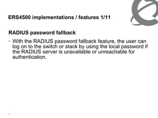 ERS4500 implementations / features 1/ 11 RADIUS password fallback With the RADIUS password fallback feature, the user can log on to the switch or stack by using the local password if the RADIUS server is unavailable or unreachable for authentication. 