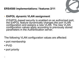 EAPOL dynamic VLAN assignment If EAPOL-based security is enabled on an authorized port, the EAPOL feature dynamically changes the port VLAN configuration and assigns a new VLAN. The new VLAN configuration values apply according to previously stored parameters in the Authentication server. The following VLAN configuration values are affected: •  port membership •  PVID •  port priority ERS4500 implementations / features 2/ 11 