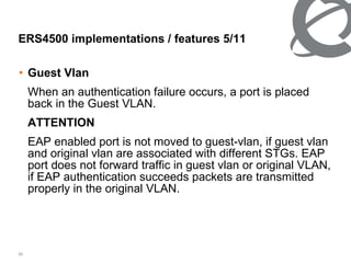Guest Vlan When an authentication failure occurs, a port is placed back in the Guest VLAN. ATTENTION EAP enabled port is not moved to guest-vlan, if guest vlan and original vlan are associated with different STGs. EAP port does not forward traffic in guest vlan or original VLAN, if EAP authentication succeeds packets are transmitted properly in the original VLAN. ERS4500 implementations / features 5/ 11 