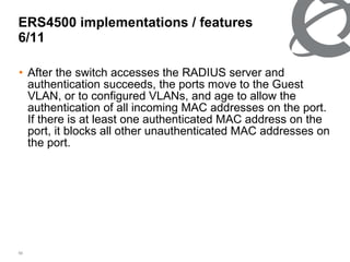 After the switch accesses the RADIUS server and authentication succeeds, the ports move to the Guest VLAN, or to configured VLANs, and age to allow the authentication of all incoming MAC addresses on the port. If there is at least one authenticated MAC address on the port, it blocks all other unauthenticated MAC addresses on the port. ERS4500 implementations / features 6/ 11 