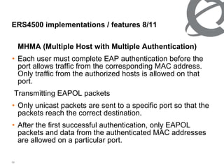 MHMA (Multiple Host with Multiple Authentication) Each user must complete EAP authentication before the port allows traffic from the corresponding MAC address. Only traffic from the authorized hosts is allowed on that port. Transmitting EAPOL packets Only unicast packets are sent to a specific port so that the packets reach the correct destination. After the first successful authentication, only EAPOL packets and data from the authenticated MAC addresses are allowed on a particular port. ERS4500 implementations / features  8/11 