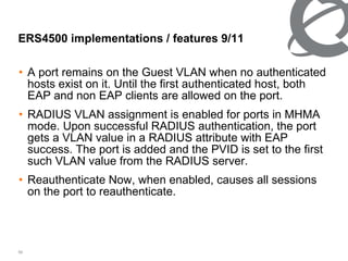 A port remains on the Guest VLAN when no authenticated hosts exist on it. Until the first authenticated host, both EAP and non EAP clients are allowed on the port. RADIUS VLAN assignment is enabled for ports in MHMA mode. Upon successful RADIUS authentication, the port gets a VLAN value in a RADIUS attribute with EAP success. The port is added and the PVID is set to the first such VLAN value from the RADIUS server. Reauthenticate Now, when enabled, causes all sessions on the port to reauthenticate. ERS4500 implementations / features  9 / 11 