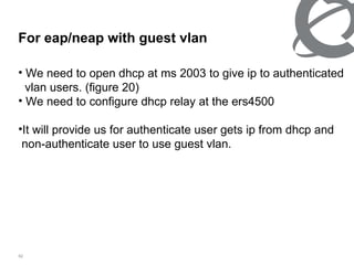 For eap/neap with guest vlan  We need to open dhcp at ms 2003 to give ip to authenticated vlan users. (figure 20) We need to configure dhcp relay at the ers4500  It will provide us for authenticate user gets ip from dhcp and  non-authenticate user to use guest vlan. 